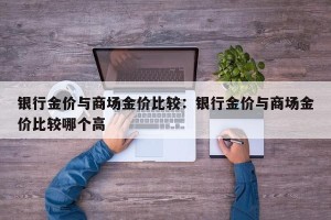 银行金价与商场金价比较：银行金价与商场金价比较哪个高