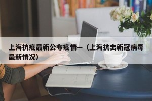 上海抗疫最新公布疫情—（上海抗击新冠病毒最新情况）