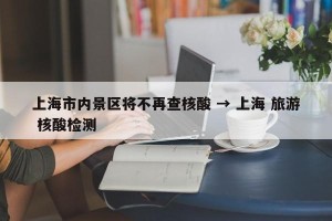 上海市内景区将不再查核酸 → 上海 旅游 核酸检测