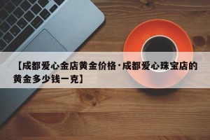 【成都爱心金店黄金价格·成都爱心珠宝店的黄金多少钱一克】