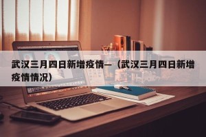 武汉三月四日新增疫情—（武汉三月四日新增疫情情况）