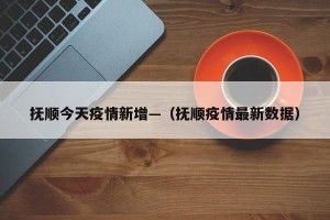抚顺今天疫情新增—（抚顺疫情最新数据）