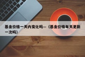 基金价格一天内变化吗—（基金价格每天更新一次吗）