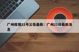 广州疫情21号公告最新：广州21日最新消息