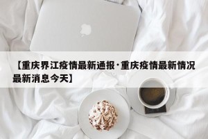 【重庆界江疫情最新通报·重庆疫情最新情况最新消息今天】