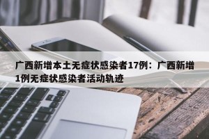 广西新增本土无症状感染者17例：广西新增1例无症状感染者活动轨迹