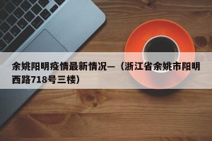 余姚阳明疫情最新情况—（浙江省余姚市阳明西路718号三楼）