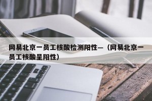 网易北京一员工核酸检测阳性—（网易北京一员工核酸呈阳性）