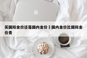 买国际金价还是国内金价›国内金价比国际金价贵