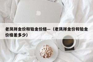 老凤祥金价和铂金价格—（老凤祥金价和铂金价格差多少）