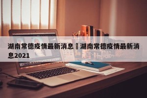 湖南常德疫情最新消息›湖南常德疫情最新消息2021