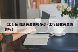 【工行回收纸黄金价格多少·工行回收黄金首饰吗】