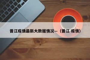 晋江疫情最新大数据情况—（晋江 疫情）