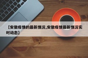 【安徽疫情的最新情况,安徽疫情最新情况实时动态】