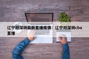 辽宁对深圳最新直播疫情：辽宁对深圳cba直播
