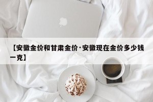 【安徽金价和甘肃金价·安徽现在金价多少钱一克】