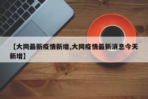 【大同最新疫情新增,大同疫情最新消息今天新增】