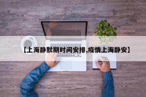 【上海静默期时间安排,疫情上海静安】