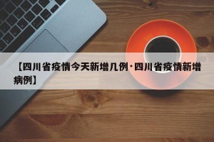 【四川省疫情今天新增几例·四川省疫情新增病例】
