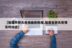 【福建市肺炎疫情最新数据,福建省肺炎疫情实时动态】