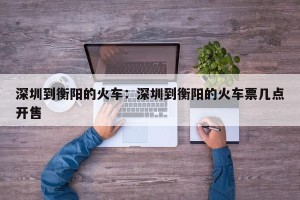 深圳到衡阳的火车：深圳到衡阳的火车票几点开售