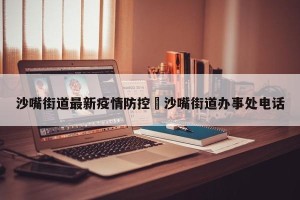 沙嘴街道最新疫情防控›沙嘴街道办事处电话