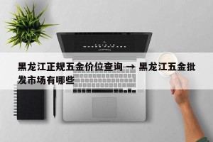 黑龙江正规五金价位查询 → 黑龙江五金批发市场有哪些