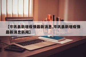 【岑巩县新增疫情最新消息,岑巩县新增疫情最新消息新闻】