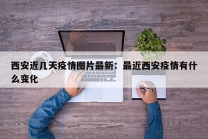 西安近几天疫情图片最新：最近西安疫情有什么变化