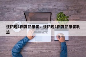沈阳现1例复阳患者：沈阳现1例复阳患者轨迹