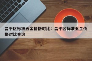 昌平区标准五金价格对比：昌平区标准五金价格对比查询