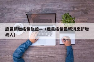 鹿邑新增疫情轨迹—（鹿邑疫情最新消息新增病人）