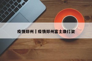 疫情郑州›疫情郑州富士康打架