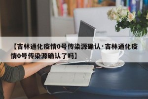 【吉林通化疫情0号传染源确认·吉林通化疫情0号传染源确认了吗】