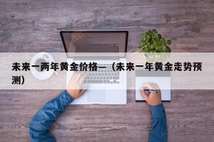 未来一两年黄金价格—（未来一年黄金走势预测）