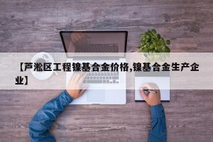 【芦淞区工程镍基合金价格,镍基合金生产企业】