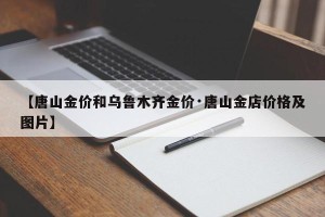 【唐山金价和乌鲁木齐金价·唐山金店价格及图片】