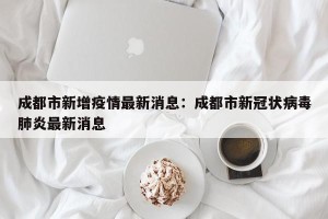成都市新增疫情最新消息：成都市新冠状病毒肺炎最新消息