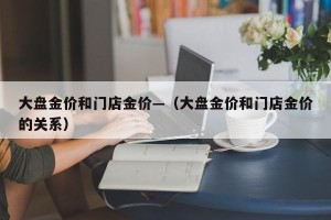 大盘金价和门店金价—（大盘金价和门店金价的关系）
