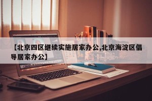 【北京四区继续实施居家办公,北京海淀区倡导居家办公】