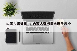 内蒙古满洲里 → 内蒙古满洲里市属于哪个市