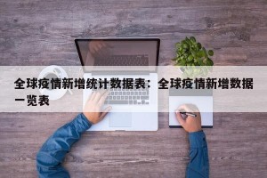 全球疫情新增统计数据表：全球疫情新增数据一览表