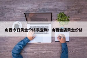 山西今日黄金价格表查询：山西金店黄金价格
