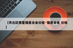 【天元区质量镍基合金价格·镍基合金 价格】