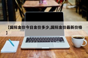 【国际金价今日金价多少,国际金价最新价格】