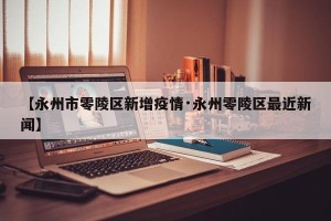 【永州市零陵区新增疫情·永州零陵区最近新闻】