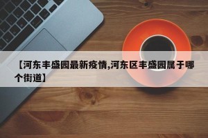 【河东丰盛园最新疫情,河东区丰盛园属于哪个街道】