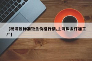 【杨浦区标准钣金价格行情,上海钣金件加工厂】