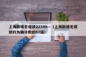 上海新增无症状22348—（上海新增无症状约为确诊数的57倍）