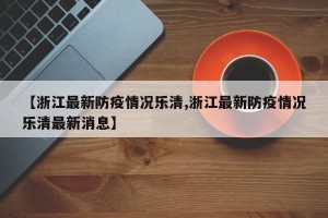 【浙江最新防疫情况乐清,浙江最新防疫情况乐清最新消息】